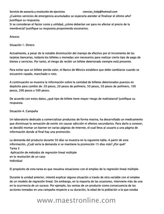 Servicio de asesoría y resolución de ejercicios ciencias_help@hotmail.com
www.maestronline.com
¿Cuántos servicios de emergencia acumulados se esperaría atender al finalizar el último año?
Justifique su respuesta.
Si se consideran el factor costo y utilidad, ¿cómo deberían ser para no afectar el precio de la
membrecía? Justifique su respuesta proponiendo escenarios.
Anexos
Situación 1. Dinero
Actualmente, a pesar de la notable disminución del manejo de efectivo por el incremento de las
tarjetas bancarias, todavía los billetes y monedas son necesarios para realizar cierto tipo de pago de
bienes y servicios. Por tanto, el riesgo de recibir un billete deteriorado siempre está presente.
Para evitar que un billete pierda valor, el Banco de México establece que debe cambiarse cuando se
encuentre rayado, manchado o roto.
A continuación se muestra la información sobre la cantidad de billetes deteriorados puestos en
depósito para cambio de: 20 pesos, 20 pesos de polímero, 50 pesos, 50 pesos de polímero, 100
pesos, 200 pesos y 500 pesos.
De acuerdo con estos datos, ¿qué tipo de billete tiene mayor riesgo de maltratarse? Justifique su
respuesta.
Situación 4. Campaña
Un laboratorio dedicado a comercializar productos de forma masiva, ha desarrollado un medicamento
que disminuye la sensación de estrés sin causar adicción ni efectos secundarios. Para darlo a conocer,
se decidió montar un banner en varias páginas de Internet, el cual lleva al usuario a una página de
información donde al final hay una promoción.
La demanda del producto durante 50 días se muestra en la siguiente tabla. A partir de esta
información, ¿Cuál sería la demanda si se mantiene la promoción 15 días más? ¿Por qué?
Tarea 3
Aplicación de métodos de regresión lineal múltiple
en la resolución de un caso
Individual
El propósito de esta tarea es que resuelva situaciones con el empleo de la regresión lineal múltiple.
Durante la unidad anterior, intentó explicar alguna situación a través de otra variable con el empleo
de un modelo de regresión lineal. Sin embargo, en la mayoría de las ocasiones, interviene más de una
en la ocurrencia de un suceso. Por ejemplo, las ventas de un producto como consecuencia de las
acciones tomadas en una campaña respecto a su duración, la edad de la población a la que estaba
 