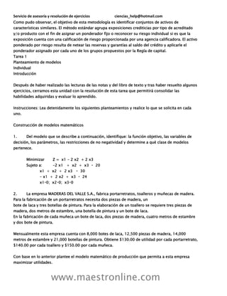 Servicio de asesoría y resolución de ejercicios ciencias_help@hotmail.com
www.maestronline.com
Como pudo observar, el objetivo de esta metodología es identificar conjuntos de activos de
características similares. El método estándar agrupa exposiciones crediticias por tipo de acreditado
y/o producto con el fin de asignar un ponderador fijo o reconocer su riesgo individual si es que la
exposición cuenta con una calificación de riesgo proporcionada por una agencia calificadora. El activo
ponderado por riesgo resulta de netear las reservas y garantías al saldo del crédito y aplicarle el
ponderador asignado por cada uno de los grupos propuestos por la Regla de capital.
Tarea 1
Planteamiento de modelos
Individual
Introducción
Después de haber realizado las lecturas de las notas y del libro de texto y tras haber resuelto algunos
ejercicios, cerramos esta unidad con la resolución de esta tarea que permitirá consolidar las
habilidades adquiridas y evaluar lo aprendido.
Instrucciones: Lea detenidamente los siguientes planteamientos y realice lo que se solicita en cada
uno.
Construcción de modelos matemáticos
1. Del modelo que se describe a continuación, identifique: la función objetivo, las variables de
decisión, los parámetros, las restricciones de no negatividad y determine a qué clase de modelos
pertenece.
Minimizar Z = x1 - 2 x2 + 2 x3
Sujeto a: -2 x
-
2. La empresa MADERAS DEL VALLE S.A., fabrica portarretratos, toalleros y muñecas de madera.
Para la fabricación de un portarretratos necesita dos piezas de madera, un
bote de laca y tres botellas de pintura. Para la elaboración de un toallero se requiere tres piezas de
madera, dos metros de estambre, una botella de pintura y un bote de laca.
En la fabricación de cada muñeca un bote de laca, dos piezas de madera, cuatro metros de estambre
y dos bote de pintura.
Mensualmente esta empresa cuenta con 8,000 botes de laca, 12,500 piezas de madera, 14,000
metros de estambre y 21,000 botellas de pintura. Obtiene $130.00 de utilidad por cada portarretrato,
$140.00 por cada toallero y $150.00 por cada muñeca.
Con base en lo anterior plantee el modelo matemático de producción que permita a esta empresa
maximizar utilidades.
 