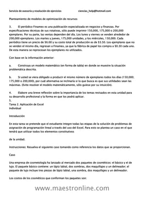 Servicio de asesoría y resolución de ejercicios ciencias_help@hotmail.com
www.maestronline.com
Planteamiento de modelos de optimización de recursos
3. El periódico Finamex es una publicación especializada en negocios y finanzas. Por
especificaciones técnicas de sus rotativas, sólo puede imprimir 150,000, 175,000 o 200,000
ejemplares. Por su parte, las ventas dependen del día. Los lunes y viernes se venden alrededor de
200,000 ejemplares. Los martes y jueves, 175,000 unidades, y los miércoles, 150,000. Cada
periódico tiene un precio de $6.00 y su costo total de producción es de $3.50. Los ejemplares que no
se venden el mismo día, regresan a Finamex, ya que la fábrica de papel los compra a $0.30 cada uno.
De esta manera se reprocesan los ejemplares no utilizados.
Con base en la información anterior:
a. Construya un modelo matemático (en forma de tabla) en donde se muestre la situación
problemática descrita.
b. Si usted se viera obligado a producir el mismo número de ejemplares todos los días (150,000;
175,000 o 200,000), por cuál alternativa se inclinaría si lo que busca es que sus utilidades sean las
máximas. (Evite resolver el modelo matemáticamente, sólo guíese por su intuición).
4. Elabore una breve reflexión sobre la importancia de los temas revisados en esta unidad para
su desarrollo profesional y la forma en que los podrá aplicar.
5.
Tarea 2. Aplicación de Excel
Individual
Introducción
En esta tarea se pretende que el estudiante integre todas las etapas de la solución de problemas de
asignación de programación lineal a través del uso del Excel. Para esto se plantea un caso en el que
tendrá que utilizar todos los elementos constitutivos
de la unidad.
Instrucciones: Resuelva el siguiente caso tomando como referencia los datos que se proporcionan.
Caso
Una empresa de cosmetología ha lanzado al mercado dos paquetes de cosméticos: el básico y el de
lujo. El paquete básico contiene: un lápiz labial, dos sombras, dos maquillajes y un delineador; el
paquete de lujo incluye tres piezas de lápiz labial, una sombra, dos maquillajes y un delineador.
Los costos de los cosméticos que conforman los paquetes son:
 