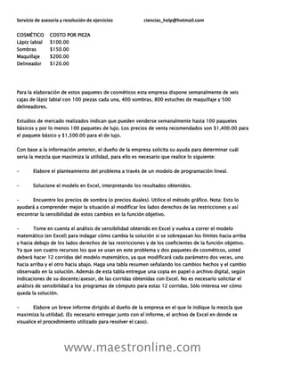 Servicio de asesoría y resolución de ejercicios ciencias_help@hotmail.com
www.maestronline.com
COSMÉTICO COSTO POR PIEZA
Lápiz labial $100.00
Sombras $150.00
Maquillaje $200.00
Delineador $120.00
Para la elaboración de estos paquetes de cosméticos esta empresa dispone semanalmente de seis
cajas de lápiz labial con 100 piezas cada una, 400 sombras, 800 estuches de maquillaje y 500
delineadores.
Estudios de mercado realizados indican que pueden venderse semanalmente hasta 100 paquetes
básicos y por lo menos 100 paquetes de lujo. Los precios de venta recomendados son $1,400.00 para
el paquete básico y $1,500.00 para el de lujo.
Con base a la información anterior, el dueño de la empresa solicita su ayuda para determinar cuál
seria la mezcla que maximiza la utilidad, para ello es necesario que realice lo siguiente:
– Elabore el planteamiento del problema a través de un modelo de programación lineal.
– Solucione el modelo en Excel, interpretando los resultados obtenidos.
– Encuentre los precios de sombra (o precios duales). Utilice el método gráfico. Nota: Esto lo
ayudará a comprender mejor la situación al modificar los lados derechos de las restricciones y así
encontrar la sensibilidad de estos cambios en la función objetivo.
– Tome en cuenta el análisis de sensibilidad obtenido en Excel y vuelva a correr el modelo
matemático (en Excel) para indagar cómo cambia la solución si se sobrepasan los límites hacia arriba
y hacia debajo de los lados derechos de las restricciones y de los coeficientes de la función objetivo.
Ya que son cuatro recursos los que se usan en este problema y dos paquetes de cosméticos, usted
deberá hacer 12 corridas del modelo matemático, ya que modificará cada parámetro dos veces, uno
hacia arriba y el otro hacia abajo. Haga una tabla resumen señalando los cambios hechos y el cambio
observado en la solución. Además de esta tabla entregue una copia en papel o archivo digital, según
indicaciones de su docente/asesor, de las corridas obtenidas con Excel. No es necesario solicitar el
análisis de sensibilidad a los programas de cómputo para estas 12 corridas. Sólo interesa ver cómo
queda la solución.
– Elabore un breve informe dirigido al dueño de la empresa en el que le indique la mezcla que
maximiza la utilidad. (Es necesario entregar junto con el informe, el archivo de Excel en donde se
visualice el procedimiento utilizado para resolver el caso).
 