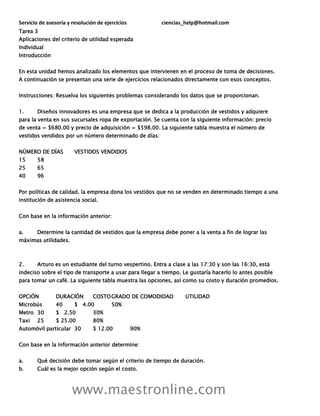 Servicio de asesoría y resolución de ejercicios ciencias_help@hotmail.com
www.maestronline.com
Tarea 3
Aplicaciones del criterio de utilidad esperada
Individual
Introducción
En esta unidad hemos analizado los elementos que intervienen en el proceso de toma de decisiones.
A continuación se presentan una serie de ejercicios relacionados directamente con esos conceptos.
Instrucciones: Resuelva los siguientes problemas considerando los datos que se proporcionan.
1. Diseños innovadores es una empresa que se dedica a la producción de vestidos y adquiere
para la venta en sus sucursales ropa de exportación. Se cuenta con la siguiente información: precio
de venta = $680.00 y precio de adquisición = $598.00. La siguiente tabla muestra el número de
vestidos vendidos por un número determinado de días:
NÚMERO DE DÍAS VESTIDOS VENDIDOS
15 58
25 65
40 96
Por políticas de calidad, la empresa dona los vestidos que no se venden en determinado tiempo a una
institución de asistencia social.
Con base en la información anterior:
a. Determine la cantidad de vestidos que la empresa debe poner a la venta a fin de lograr las
máximas utilidades.
2. Arturo es un estudiante del turno vespertino. Entra a clase a las 17:30 y son las 16:30, está
indeciso sobre el tipo de transporte a usar para llegar a tiempo. Le gustaría hacerlo lo antes posible
para tomar un café. La siguiente tabla muestra las opciones, así como su costo y duración promedios.
OPCIÓN DURACIÓN COSTOGRADO DE COMODIDAD UTILIDAD
Microbús 40 $ 4.00 50%
Metro 30 $ 2.50 30%
Taxi 25 $ 25.00 80%
Automóvil particular 30 $ 12.00 90%
Con base en la información anterior determine:
a. Qué decisión debe tomar según el criterio de tiempo de duración.
b. Cuál es la mejor opción según el costo.
 