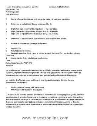 Servicio de asesoría y resolución de ejercicios ciencias_help@hotmail.com
www.maestronline.com
Pediría Coca Cola
Pediría Pepsi Cola
Pediría otra cosa
2. Con la información obtenida en la encuesta, elabore la matriz de transición.
3. Determine la probabilidad de que un consumidor de:
a. Big Cola la siga consumiendo después de 1, 2 y 3 periodos
b. Coca Cola la siga consumiendo después de 1, 2 y 3 periodos
c. Pepsi Cola la siga consumiendo después de 1, 2 y 3 periodos
4. Determine la distribución de probabilidades para el estado final estable.
5. Elabore un informe que contenga lo siguiente:
a. Introducción
b. Resultados de la encuesta
c. Evidencia y explicación de cómo se obtuvo la matriz de transición y los demás resultados
solicitados
d. Interpretación de los resultados y conclusiones
Tarea 5
Aplicación de las redes PERT-CPM
Individual
Los problemas que corresponden a proyectos o actividades que deben realizarse en una secuencia
específica, implican determinar el grado de esfuerzo para ejecutar una actividad y el momento de
programarla, de modo que se optimice una gran parte de la ejecución integral del proyecto.
Las medidas de eficiencia en un problema de este tipo pueden adoptar distintas formas,
generalmente las siguientes:
– Minimización del tiempo total transcurrido
– Minimización de los costos del proyecto
La mayoría de los analistas de estos problemas se han interesado en dos preguntas: ¿cómo identificar
las actividades de acuerdo al programa, si el proyecto completo va a terminarse según éste, y cómo
revisar los avances del proyecto conforme pasa el tiempo? Si es posible reducir el tiempo de duración
de alguna o de todas las actividades a costa de un incremento en los costos, ¿cómo se deberían
programar las actividades de tal manera que se minimice el tiempo de terminación del proyecto para
un costo específico?
 