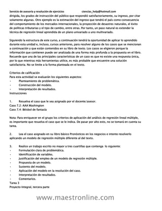 Servicio de asesoría y resolución de ejercicios ciencias_help@hotmail.com
www.maestronline.com
dirigida, los grados de instrucción del público que respondió satisfactoriamente, su ingreso, por citar
solamente algunas. Otro ejemplo es la estimación del ingreso que tendrá el país como consecuencia
del comportamiento de los mercados internacionales, la proyección de desastres naturales, el éxito
de políticas tributarias y el tipo de cambio, entre otras. Por tanto, un paso natural es extender la
técnica de regresión lineal aprendida de un plano univariado a uno multivariado.
Siguiendo la estructura de este curso, a continuación tendrá la oportunidad de aplicar lo aprendido
durante esta unidad e, incluso, cursos anteriores, para resolver alguno de los casos que se mencionan
a continuación y que están contenidos en su libro de texto. Los casos se eligieron porque la
información que contienen puede ser analizada de una forma más profunda a la propuesta en el libro.
Recuerde que una de las principales características de un caso es que no existe una respuesta única,
por lo que mientras más herramientas utilice, es más probable que encuentre una solución
satisfactoria. No se limite a la forma planteada en el texto.
Criterios de calificación
Para esta actividad se evaluarán los siguientes aspectos:
• Planteamiento de problemática.
• Construcción del modelo.
• Interpretación de resultados.
Instrucciones
1. Resuelva el caso que le sea asignado por el docente/asesor.
Caso 7.2: AAA Washington
Caso 7.4: Béisbol de fantasía
Nota: Para enriquecer en el grupo los criterios de aplicación del análisis de regresión lineal múltiple,
es importante que resuelva el caso que se le indica. De pasar por alto esto, no se tomará en cuenta su
tarea.
2. Lea el caso asignado en su libro básico Pronósticos en los negocios e intente resolverlo
aplicando un modelo de regresión múltiple diferente al del texto.
3. Realice un trabajo escrito no mayor a tres cuartillas que contenga lo siguiente:
• Formulación clara de problemática.
• Identificación de variables.
• Justificación del empleo de un modelo de regresión múltiple.
• Propuesta de un modelo.
• Sustento del modelo.
• Aplicación del modelo en la resolución del caso.
• Interpretación de resultados.
• Comentarios.
Tarea 3
Proyecto Integral, tercera parte
 