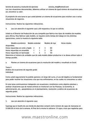 Servicio de asesoría y resolución de ejercicios ciencias_help@hotmail.com
www.maestronline.com
con tres situaciones desconocidas, debemos utilizar un sistema de igual número de ecuaciones para
así, encontrar su valor.
El propósito de esta tarea es que usted plantee un sistema de ecuaciones para resolver una o varias
situaciones de negocios.
Instrucciones: Realice las siguientes indicaciones.
4. Lea con atención el siguiente caso y dé respuesta a lo que se solicita:
Usted es el Director de Producción de una compañía que fabrica tres tipos de modelos de muebles
para oficina. Para fabricar cada modelo, se requiere cierto tiempo de trabajo en tres distintas
operaciones, como lo muestra la siguiente tabla:
Modelo económico Modelo estándar Modelo de lujo Horas totales
disponibles
Horas requeridas en corte y lijado 2 4 3 60
Horas requeridas en ensamble 1 1 2 30
Horas requeridas en barnizado 1 3 3 50
Determine el número de unidades que de cada modelo deben producirse si se desea utilizar todo el
tiempo posible.
a. Plantee un sistema de ecuaciones para la resolución del modelo y resuélvalo en Excel.
Tarea 4
Análisis de ecuaciones de segundo grado
Individual
Como usted seguramente ha podido apreciar a lo largo del curso, el uso del álgebra es fundamental
para poder resolver las situaciones a las que nos enfrentamos, en las cuales no conocemos su valor.
En esta tarea continuaremos trabajando con ecuaciones y tendremos como objetivo plantear y
analizar situaciones que de manera directa se involucran con las finanzas, la economía, la
administración, etc., apoyándonos en el planteamiento, resolución y análisis de ecuaciones de
segundo grado.
Instrucciones: Realice las siguientes indicaciones.
5. Lea con atención el siguiente caso:
Suponga que el dueño de una tienda de abarrotes compró cierto número de cajas de manzanas en
$1680.00 al inicio de la semana. Al final de la misma le sobraron 10 cajas y tuvo que regalarlas para
 