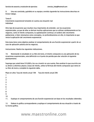 Servicio de asesoría y resolución de ejercicios ciencias_help@hotmail.com
www.maestronline.com
9. Una vez concluida, guárdela en su equipo y envíela siguiendo las instrucciones descritas en
Enviar trabajo.
Tarea 6
Crecimiento exponencial tomando en cuenta una situación real
Individual
Otro tipo de ecuaciones que resultan muy importantes de entender, son las ecuaciones
exponenciales, ya que de ellas se derivan muchas aplicaciones que se utilizan cotidianamente en los
negocios, como el interés compuesto, la capitalización continua y el análisis del crecimiento
poblacional, si bien retomamos estos conceptos, no profundizaremos en ello, lo importante es que
revise la aplicación del crecimiento exponencial.
Esta tarea tiene como objetivo analizar el comportamiento de una función exponencial a partir de un
caso de aplicación práctica de los negocios.
Instrucciones: Realice las siguientes indicaciones.
10. Retomando lo estudiado en su libro de texto, el interés compuesto es una aplicación de las
ecuaciones exponenciales, esta definición es el punto de partida para dar solución al siguiente
planteamiento:
Suponga que usted tiene $10,000 y los va a invertir en una cuenta. Para analizar lo que ocurriría con
su dinero a distintos plazos y tasas de interés, utilice la fórmula del interés compuesto que viene en
su libro de texto y complete la siguiente tabla.
Plazo en años Tasa de interés anual 10% Tasa de interés anual 20%
1
2
3
4
5
6
7
8
9
10
11. Explique el comportamiento de una función exponencial con base en los resultados obtenidos.
12. Elabore la gráfica correspondiente y explique el comportamiento de esa situación a través de
la misma gráfica.
 