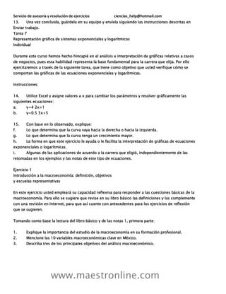 Servicio de asesoría y resolución de ejercicios ciencias_help@hotmail.com
www.maestronline.com
13. Una vez concluida, guárdela en su equipo y envíela siguiendo las instrucciones descritas en
Enviar trabajo.
Tarea 7
Representación gráfica de sistemas exponenciales y logarítmicos
Individual
Durante este curso hemos hecho hincapié en el análisis e interpretación de gráficas relativas a casos
de negocios, pues esta habilidad representa la base fundamental para la carrera que elija. Por ello
ejercitaremos a través de la siguiente tarea, que tiene como objetivo que usted verifique cómo se
comportan las gráficas de las ecuaciones exponenciales y logarítmicas.
Instrucciones:
14. Utilice Excel y asigne valores a x para cambiar los parámetros y resolver gráficamente las
siguientes ecuaciones:
a. y=4 2x+1
b. y=0.5 3x+5
15. Con base en lo observado, explique:
f. Lo que determina que la curva vaya hacia la derecha o hacia la izquierda.
g. Lo que determina que la curva tenga un crecimiento mayor.
h. La forma en que este ejercicio le ayuda o le facilita la interpretación de gráficas de ecuaciones
exponenciales o logarítmicas.
i. Algunas de las aplicaciones de acuerdo a la carrera que eligió, independientemente de las
retomadas en los ejemplos y las notas de este tipo de ecuaciones.
Ejercicio 1
Introducción a la macroeconomía: definición, objetivos
y escuelas representativas
En este ejercicio usted empleará su capacidad reflexiva para responder a las cuestiones básicas de la
macroeconomía. Para ello se sugiere que revise en su libro básico las definiciones y las complemente
con una revisión en Internet, para que así cuente con antecedentes para los ejercicios de reflexión
que se sugieren.
Tomando como base la lectura del libro básico y de las notas 1, primera parte:
1. Explique la importancia del estudio de la macroeconomía en su formación profesional.
2. Mencione las 10 variables macroeconómicas clave en México.
3. Describa tres de los principales objetivos del análisis macroeconómico.
 