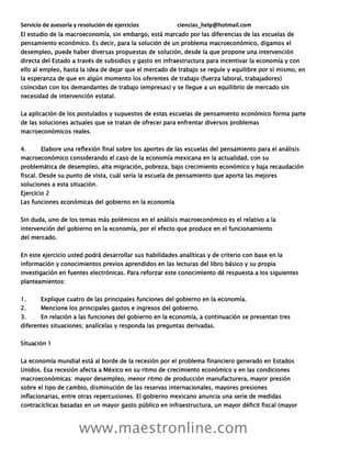 Servicio de asesoría y resolución de ejercicios ciencias_help@hotmail.com
www.maestronline.com
El estudio de la macroeconomía, sin embargo, está marcado por las diferencias de las escuelas de
pensamiento económico. Es decir, para la solución de un problema macroeconómico, digamos el
desempleo, puede haber diversas propuestas de solución, desde la que propone una intervención
directa del Estado a través de subsidios y gasto en infraestructura para incentivar la economía y con
ello al empleo, hasta la idea de dejar que el mercado de trabajo se regule y equilibre por sí mismo, en
la esperanza de que en algún momento los oferentes de trabajo (fuerza laboral, trabajadores)
coincidan con los demandantes de trabajo (empresas) y se llegue a un equilibrio de mercado sin
necesidad de intervención estatal.
La aplicación de los postulados y supuestos de estas escuelas de pensamiento económico forma parte
de las soluciones actuales que se tratan de ofrecer para enfrentar diversos problemas
macroeconómicos reales.
4. Elabore una reflexión final sobre los aportes de las escuelas del pensamiento para el análisis
macroeconómico considerando el caso de la economía mexicana en la actualidad, con su
problemática de desempleo, alta migración, pobreza, bajo crecimiento económico y baja recaudación
fiscal. Desde su punto de vista, cuál sería la escuela de pensamiento que aporta las mejores
soluciones a esta situación.
Ejercicio 2
Las funciones económicas del gobierno en la economía
Sin duda, uno de los temas más polémicos en el análisis macroeconómico es el relativo a la
intervención del gobierno en la economía, por el efecto que produce en el funcionamiento
del mercado.
En este ejercicio usted podrá desarrollar sus habilidades analíticas y de criterio con base en la
información y conocimientos previos aprendidos en las lecturas del libro básico y su propia
investigación en fuentes electrónicas. Para reforzar este conocimiento dé respuesta a los siguientes
planteamientos:
1. Explique cuatro de las principales funciones del gobierno en la economía.
2. Mencione los principales gastos e ingresos del gobierno.
3. En relación a las funciones del gobierno en la economía, a continuación se presentan tres
diferentes situaciones; analícelas y responda las preguntas derivadas.
Situación 1
La economía mundial está al borde de la recesión por el problema financiero generado en Estados
Unidos. Esa recesión afecta a México en su ritmo de crecimiento económico y en las condiciones
macroeconómicas: mayor desempleo, menor ritmo de producción manufacturera, mayor presión
sobre el tipo de cambio, disminución de las reservas internacionales, mayores presiones
inflacionarias, entre otras repercusiones. El gobierno mexicano anuncia una serie de medidas
contracíclicas basadas en un mayor gasto público en infraestructura, un mayor déficit fiscal (mayor
 