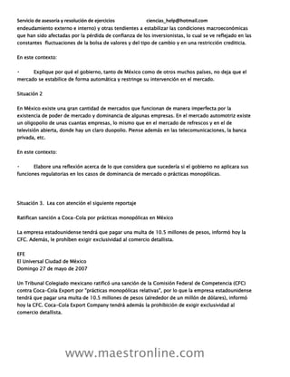 Servicio de asesoría y resolución de ejercicios ciencias_help@hotmail.com
www.maestronline.com
endeudamiento externo e interno) y otras tendientes a estabilizar las condiciones macroeconómicas
que han sido afectadas por la pérdida de confianza de los inversionistas, lo cual se ve reflejado en las
constantes fluctuaciones de la bolsa de valores y del tipo de cambio y en una restricción crediticia.
En este contexto:
Explique por qué el gobierno, tanto de México como de otros muchos países, no deja que el
mercado se estabilice de forma automática y restringe su intervención en el mercado.
Situación 2
En México existe una gran cantidad de mercados que funcionan de manera imperfecta por la
existencia de poder de mercado y dominancia de algunas empresas. En el mercado automotriz existe
un oligopolio de unas cuantas empresas, lo mismo que en el mercado de refrescos y en el de
televisión abierta, donde hay un claro duopolio. Piense además en las telecomunicaciones, la banca
privada, etc.
En este contexto:
Elabore una reflexión acerca de lo que considera que sucedería si el gobierno no aplicara sus
funciones regulatorias en los casos de dominancia de mercado o prácticas monopólicas.
Situación 3. Lea con atención el siguiente reportaje
Ratifican sanción a Coca-Cola por prácticas monopólicas en México
La empresa estadounidense tendrá que pagar una multa de 10.5 millones de pesos, informó hoy la
CFC. Además, le prohíben exigir exclusividad al comercio detallista.
EFE
El Universal Ciudad de México
Domingo 27 de mayo de 2007
Un Tribunal Colegiado mexicano ratificó una sanción de la Comisión Federal de Competencia (CFC)
contra Coca-Cola Export por "prácticas monopólicas relativas", por lo que la empresa estadounidense
tendrá que pagar una multa de 10.5 millones de pesos (alrededor de un millón de dólares), informó
hoy la CFC. Coca-Cola Export Company tendrá además la prohibición de exigir exclusividad al
comercio detallista.
 