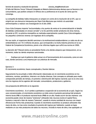 Servicio de asesoría y resolución de ejercicios ciencias_help@hotmail.com
www.maestronline.com
El fallo del Décimo Tercer Tribunal Colegiado en Materia Administrativa destaca que se favorece a los
consumidores, que podrán comprar el refresco de su preferencia en el punto de venta que les
convenga.
La compañía de bebidas había interpuesto un amparo en contra de la resolución de la CFC, que se
originó por una denuncia interpuesta por Pepsi Cola Mexicana que motivó a la autoridad
antimonopolios a realizar una investigación en el año 2000.
Coca-Cola Company imponía "exclusividades a los puntos de venta en la comercialización al detalle
de bebidas carbonatadas en envase cerrado" y no les permitía vender productos de otras marcas,
recuerda la CFC. La práctica monopólica se realizaba especialmente cuando Coca-Cola entregaba a
los pequeños comercios neveras con logotipos de la compañía.
Por esa razón, el organismo decidió sancionar a la multinacional estadounidense y a cada una de sus
embotelladoras con 10.5 millones de pesos, que corresponde a la multa máxima prevista en la Ley
Federal de Competencia Económica, previo a las reformas legales que sufrió esa norma en 2006.
La decisión del Tribunal sienta un precedente frente a los demás amparos que interpusieron, en su
momento, todas las demás empresas sancionadas.
Explique por qué el gobierno debe actuar en el funcionamiento de la economía, como en este
caso, donde sanciona a una empresa por sus prácticas de mercado.
Ejercicio 3
El crecimiento económico: bases conceptuales y fuentes básicas
Seguramente ha escuchado o leído información relacionada con el crecimiento económico en los
noticieros, revistas, periódicos, Internet o en charlas diversas. Este concepto es utilizado para medir,
comparando periodos de tiempo, el aumento o disminución del ingreso nacional, que no es otra cosa
sino los ingresos de los agentes del mercado: consumidores, productores y gobierno.
Una propuesta de definición es la siguiente:
Crecimiento económico . Es el cambio cuantitativo o expansión de la economía de un país. Según los
usos convencionales, el crecimiento económico se mide como el aumento porcentual del producto
interno bruto (PIB) o el producto nacional bruto (PNB) en un año. Puede ocurrir de dos maneras: una
economía puede crecer de manera "extensiva" utilizando más recursos (como el capital físico,
humano o natural) o bien de manera "intensiva", usando la misma cantidad de recursos con mayor
eficiencia (en forma más productiva). Cuando el crecimiento económico se produce utilizando más
mano de obra, no trae como resultado el aumento del ingreso por habitante; cuando se logra
mediante un uso más productivo de todos los recursos, incluida la mano de obra, trae aparejado un
 