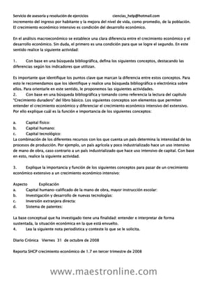 Servicio de asesoría y resolución de ejercicios ciencias_help@hotmail.com
www.maestronline.com
incremento del ingreso por habitante y la mejora del nivel de vida, como promedio, de la población.
El crecimiento económico intensivo es condición del desarrollo económico.
En el análisis macroeconómico se establece una clara diferencia entre el crecimiento económico y el
desarrollo económico. Sin duda, el primero es una condición para que se logre el segundo. En este
sentido realice la siguiente actividad:
1. Con base en una búsqueda bibliográfica, defina los siguientes conceptos, destacando las
diferencias según los indicadores que utilizan.
Es importante que identifique los puntos clave que marcan la diferencia entre estos conceptos. Para
esto le recomendamos que los identifique y realice una búsqueda bibliográfica o electrónica sobre
ellos. Para orientarle en este sentido, le proponemos las siguientes actividades.
2. Con base en una búsqueda bibliográfica y tomando como referencia la lectura del capítulo
“Crecimiento duradero” del libro básico. Los siguientes conceptos son elementos que permiten
entender el crecimiento económico y diferenciar el crecimiento económico intensivo del extensivo.
Por ello explique cuál es la función e importancia de los siguientes conceptos:
a. Capital físico:
b. Capital humano:
c. Capital tecnológico:
La combinación de los diferentes recursos con los que cuenta un país determina la intensidad de los
procesos de producción. Por ejemplo, un país agrícola y poco industrializado hace un uso intensivo
de mano de obra, caso contrario a un país industrializado que hace uso intensivo de capital. Con base
en esto, realice la siguiente actividad.
3. Explique la importancia y función de los siguientes conceptos para pasar de un crecimiento
económico extensivo a un crecimiento económico intensivo:
Aspecto Explicación
a. Capital humano-calificado de la mano de obra, mayor instrucción escolar:
b. Investigación y desarrollo de nuevas tecnologías:
c. Inversión extranjera directa:
d. Sistema de patentes:
La base conceptual que ha investigado tiene una finalidad: entender e interpretar de forma
sustentada, la situación económica en la que está envuelto.
4. Lea la siguiente nota periodística y conteste lo que se le solicita.
Diario Crónica Viernes 31 de octubre de 2008
Reporta SHCP crecimiento económico de 1.7 en tercer trimestre de 2008
 