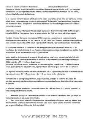 Servicio de asesoría y resolución de ejercicios ciencias_help@hotmail.com
www.maestronline.com
El producto interior bruto (PIB) de México creció en el tercer trimestre del año un 1.7 por ciento en
comparación con igual periodo del año anterior, cuando la economía aumentó un 3.7 por ciento,
informó hoy la Secretaría de Hacienda.
En el segundo trimestre de este año la economía creció en una tasa anual del 3 por ciento. La entidad
señaló en un comunicado que el entorno internacional "desfavorable" por la volatilidad financiera y
por el deterioro de las perspectivas económicas ha tenido un "impacto negativo limitado" sobre la
economía mexicana.
Esta misma semana, el Banco de México rebajó la previsión de crecimiento del PIB de México para
este año (2008) al 2 por ciento, frente al rango anterior del 2.40 por ciento a 2.90 por ciento.
También el Fondo Monetario Internacional (FMI) recortó las expectativas de crecimiento de la
economía mexicana desde el 2.4 por ciento al 2.1 por ciento para este año, mientras que el gobierno
situó también el aumento del PIB en un 2 por ciento frente al 3.7 por ciento estimado inicialmente.
En su informe trimestral, la Secretaría de Hacienda consideró que la economía mexicana se ha
beneficiado del fortalecimiento de sus fundamentos macroeconómicos, logrado con una política fiscal
"disciplinada" y con una estrategia política "contracíclica".
Según las cifras de Hacienda, la economía del país generó en el tercer trimestre del año 340.000
empleos formales, con lo que el número de afiliados al Instituto Mexicano de la Seguridad Social
(IMSS) ascendió a 14.44 millones de personas.
Durante el periodo de enero a septiembre, la balanza arrojó un superávit de 139.853 millones de
pesos, que supone una reducción del 3.4 por ciento en relación a igual periodo del año anterior.
Los ingresos del sector público crecieron un crecieron un 11.5 por ciento gracias a un aumento de los
ingresos petroleros del 19.7 por ciento y del 11.3 por ciento en los tributarios.
El incremento de los ingresos petroleros, según Hacienda, se debió al aumento del precio del
petróleo, que se vio parcialmente compensado por menores plataformas de producción y exportación
de petróleo.
La inflación concluyó septiembre con un crecimiento del 5.47 por ciento, 0.21 puntos superior a la
cifra del segundo trimestre del año.
a. Mencione qué tipo de crecimiento económico se dio en México en el año 2008. Justifique su
respuesta resaltando las causas encontradas.
b. Para cerrar, anote una reflexión personal de los principales obstáculos para que México pase
del crecimiento extensivo al crecimiento intensivo y así pueda lograr un alto desarrollo económico
que se vea reflejado en el bienestar de la sociedad.
 