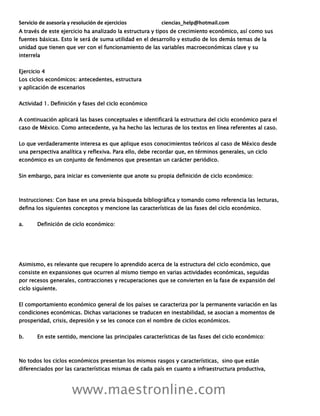 Servicio de asesoría y resolución de ejercicios ciencias_help@hotmail.com
www.maestronline.com
A través de este ejercicio ha analizado la estructura y tipos de crecimiento económico, así como sus
fuentes básicas. Esto le será de suma utilidad en el desarrollo y estudio de los demás temas de la
unidad que tienen que ver con el funcionamiento de las variables macroeconómicas clave y su
interrela
Ejercicio 4
Los ciclos económicos: antecedentes, estructura
y aplicación de escenarios
Actividad 1. Definición y fases del ciclo económico
A continuación aplicará las bases conceptuales e identificará la estructura del ciclo económico para el
caso de México. Como antecedente, ya ha hecho las lecturas de los textos en línea referentes al caso.
Lo que verdaderamente interesa es que aplique esos conocimientos teóricos al caso de México desde
una perspectiva analítica y reflexiva. Para ello, debe recordar que, en términos generales, un ciclo
económico es un conjunto de fenómenos que presentan un carácter periódico.
Sin embargo, para iniciar es conveniente que anote su propia definición de ciclo económico:
Instrucciones: Con base en una previa búsqueda bibliográfica y tomando como referencia las lecturas,
defina los siguientes conceptos y mencione las características de las fases del ciclo económico.
a. Definición de ciclo económico:
Asimismo, es relevante que recupere lo aprendido acerca de la estructura del ciclo económico, que
consiste en expansiones que ocurren al mismo tiempo en varias actividades económicas, seguidas
por recesos generales, contracciones y recuperaciones que se convierten en la fase de expansión del
ciclo siguiente.
El comportamiento económico general de los países se caracteriza por la permanente variación en las
condiciones económicas. Dichas variaciones se traducen en inestabilidad, se asocian a momentos de
prosperidad, crisis, depresión y se les conoce con el nombre de ciclos económicos.
b. En este sentido, mencione las principales características de las fases del ciclo económico:
No todos los ciclos económicos presentan los mismos rasgos y características, sino que están
diferenciados por las características mismas de cada país en cuanto a infraestructura productiva,
 