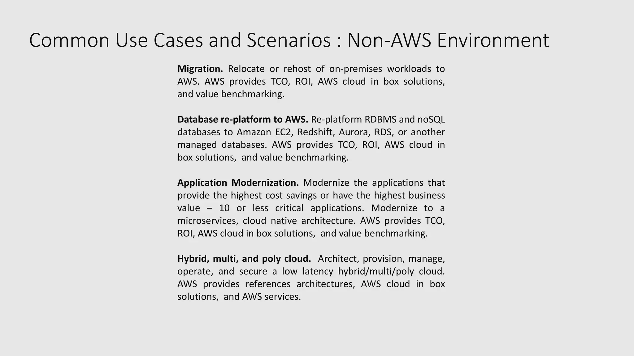 Common Use Cases and Scenarios : Non-AWS Environment
Migration. Relocate or rehost of on-premises workloads to
AWS. AWS provides TCO, ROI, AWS cloud in box solutions,
and value benchmarking.
Database re-platform to AWS. Re-platform RDBMS and noSQL
databases to Amazon EC2, Redshift, Aurora, RDS, or another
managed databases. AWS provides TCO, ROI, AWS cloud in
box solutions, and value benchmarking.
Application Modernization. Modernize the applications that
provide the highest cost savings or have the highest business
value – 10 or less critical applications. Modernize to a
microservices, cloud native architecture. AWS provides TCO,
ROI, AWS cloud in box solutions, and value benchmarking.
Hybrid, multi, and poly cloud. Architect, provision, manage,
operate, and secure a low latency hybrid/multi/poly cloud.
AWS provides references architectures, AWS cloud in box
solutions, and AWS services.
 