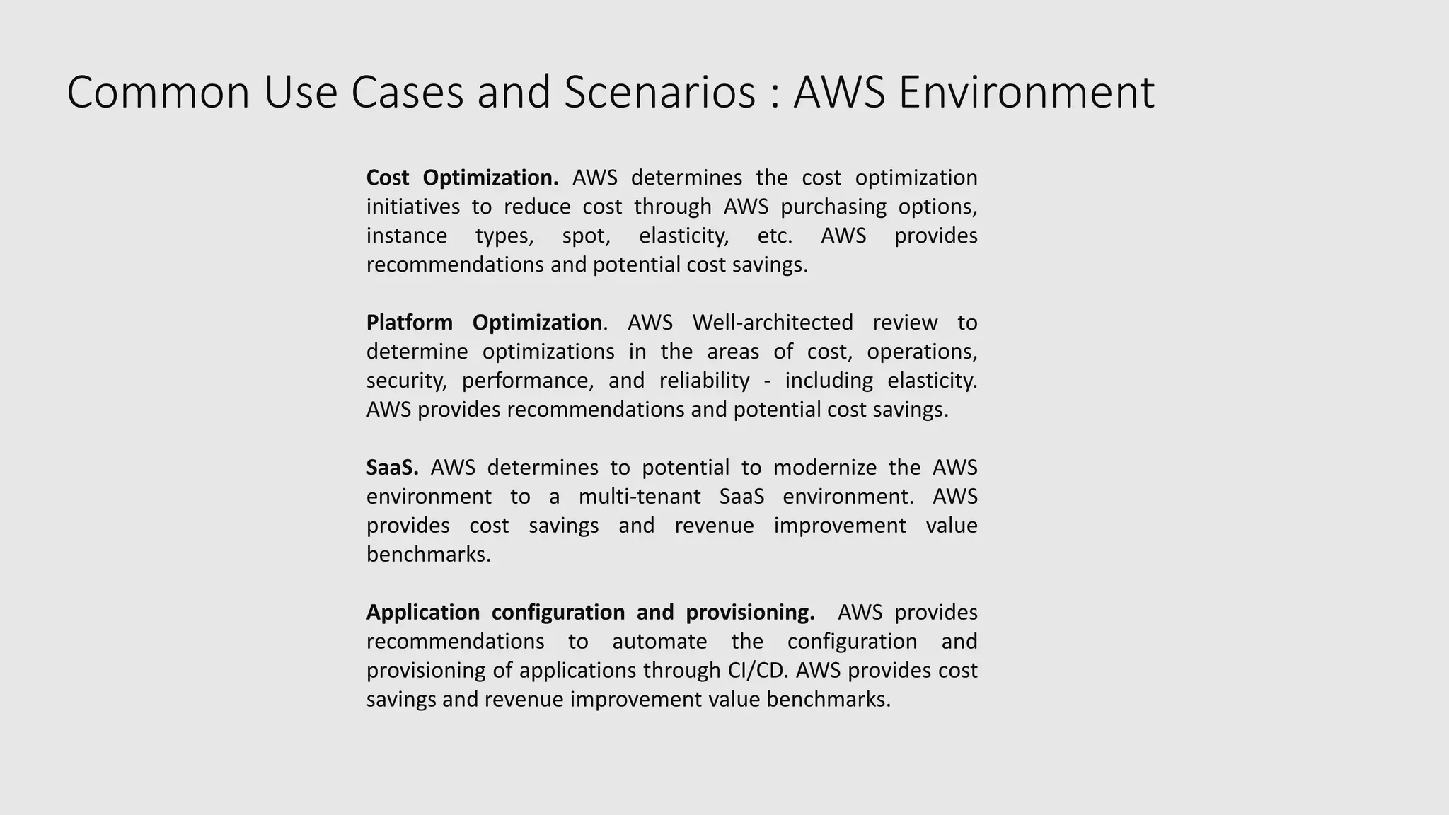 Common Use Cases and Scenarios : AWS Environment
Cost Optimization. AWS determines the cost optimization
initiatives to reduce cost through AWS purchasing options,
instance types, spot, elasticity, etc. AWS provides
recommendations and potential cost savings.
Platform Optimization. AWS Well-architected review to
determine optimizations in the areas of cost, operations,
security, performance, and reliability - including elasticity.
AWS provides recommendations and potential cost savings.
SaaS. AWS determines to potential to modernize the AWS
environment to a multi-tenant SaaS environment. AWS
provides cost savings and revenue improvement value
benchmarks.
Application configuration and provisioning. AWS provides
recommendations to automate the configuration and
provisioning of applications through CI/CD. AWS provides cost
savings and revenue improvement value benchmarks.
 