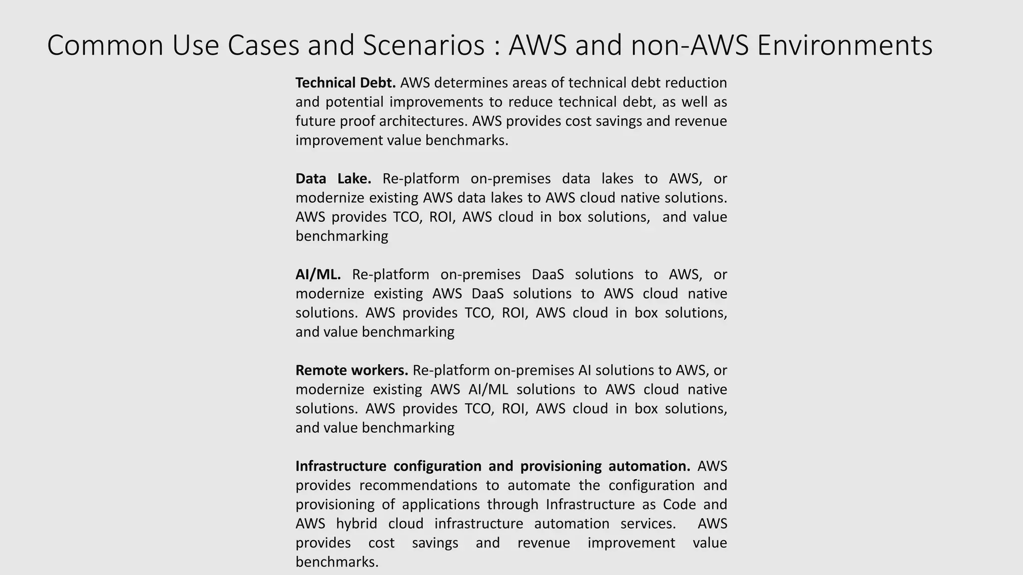 Common Use Cases and Scenarios : AWS and non-AWS Environments
Technical Debt. AWS determines areas of technical debt reduction
and potential improvements to reduce technical debt, as well as
future proof architectures. AWS provides cost savings and revenue
improvement value benchmarks.
Data Lake. Re-platform on-premises data lakes to AWS, or
modernize existing AWS data lakes to AWS cloud native solutions.
AWS provides TCO, ROI, AWS cloud in box solutions, and value
benchmarking
AI/ML. Re-platform on-premises DaaS solutions to AWS, or
modernize existing AWS DaaS solutions to AWS cloud native
solutions. AWS provides TCO, ROI, AWS cloud in box solutions,
and value benchmarking
Remote workers. Re-platform on-premises AI solutions to AWS, or
modernize existing AWS AI/ML solutions to AWS cloud native
solutions. AWS provides TCO, ROI, AWS cloud in box solutions,
and value benchmarking
Infrastructure configuration and provisioning automation. AWS
provides recommendations to automate the configuration and
provisioning of applications through Infrastructure as Code and
AWS hybrid cloud infrastructure automation services. AWS
provides cost savings and revenue improvement value
benchmarks.
 