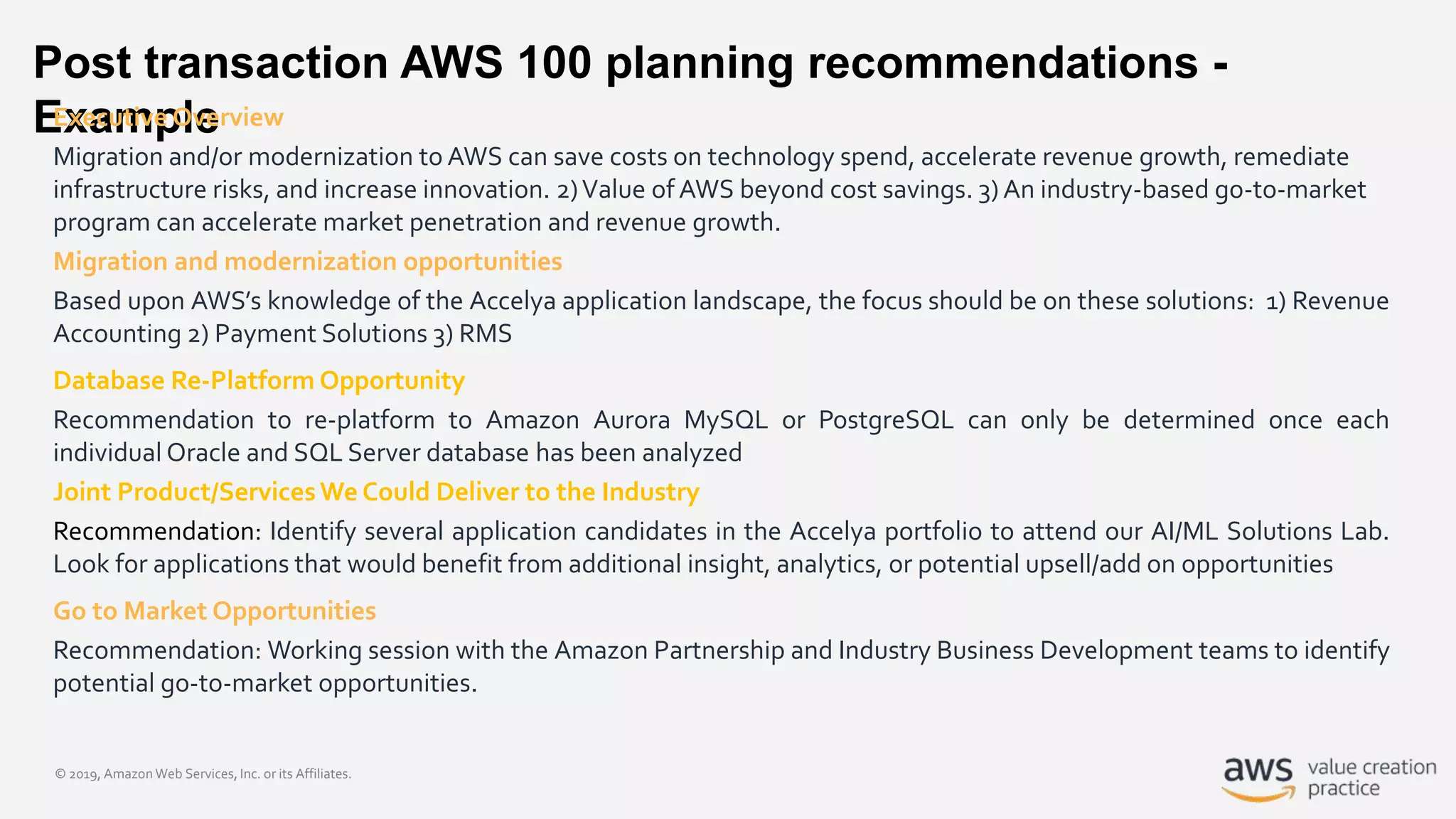 © 2019, Amazon Web Services, Inc. or its Affiliates.
Post transaction AWS 100 planning recommendations -
ExampleExecutive Overview
Migration and/or modernization to AWS can save costs on technology spend, accelerate revenue growth, remediate
infrastructure risks, and increase innovation. 2)Value of AWS beyond cost savings. 3) An industry-based go-to-market
program can accelerate market penetration and revenue growth.
Migration and modernization opportunities
Based upon AWS’s knowledge of the Accelya application landscape, the focus should be on these solutions: 1) Revenue
Accounting 2) Payment Solutions 3) RMS
Database Re-Platform Opportunity
Recommendation to re-platform to Amazon Aurora MySQL or PostgreSQL can only be determined once each
individual Oracle and SQL Server database has been analyzed
Joint Product/ServicesWe Could Deliver to the Industry
Recommendation: Identify several application candidates in the Accelya portfolio to attend our AI/ML Solutions Lab.
Look for applications that would benefit from additional insight, analytics, or potential upsell/add on opportunities
Go to Market Opportunities
Recommendation: Working session with the Amazon Partnership and Industry Business Development teams to identify
potential go-to-market opportunities.
 