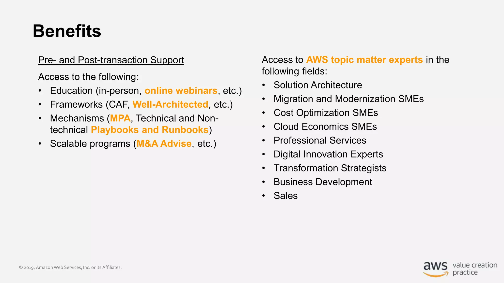 © 2019, Amazon Web Services, Inc. or its Affiliates.
Benefits
Pre- and Post-transaction Support
Access to the following:
• Education (in-person, online webinars, etc.)
• Frameworks (CAF, Well-Architected, etc.)
• Mechanisms (MPA, Technical and Non-
technical Playbooks and Runbooks)
• Scalable programs (M&A Advise, etc.)
Access to AWS topic matter experts in the
following fields:
• Solution Architecture
• Migration and Modernization SMEs
• Cost Optimization SMEs
• Cloud Economics SMEs
• Professional Services
• Digital Innovation Experts
• Transformation Strategists
• Business Development
• Sales
 