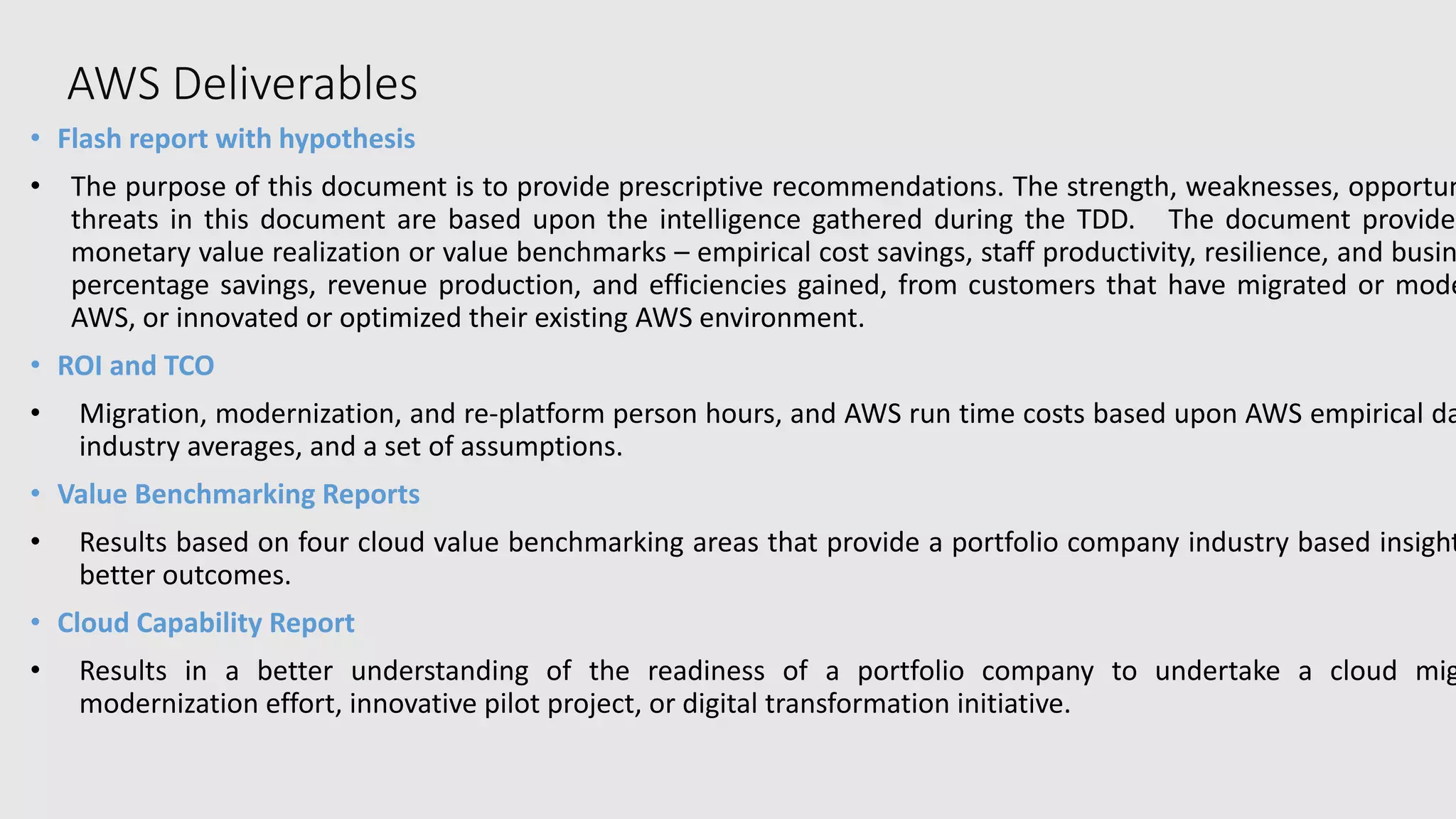AWS Deliverables
• Flash report with hypothesis
• The purpose of this document is to provide prescriptive recommendations. The strength, weaknesses, opportun
threats in this document are based upon the intelligence gathered during the TDD. The document provides
monetary value realization or value benchmarks – empirical cost savings, staff productivity, resilience, and busin
percentage savings, revenue production, and efficiencies gained, from customers that have migrated or mode
AWS, or innovated or optimized their existing AWS environment.
• ROI and TCO
• Migration, modernization, and re-platform person hours, and AWS run time costs based upon AWS empirical da
industry averages, and a set of assumptions.
• Value Benchmarking Reports
• Results based on four cloud value benchmarking areas that provide a portfolio company industry based insight
better outcomes.
• Cloud Capability Report
• Results in a better understanding of the readiness of a portfolio company to undertake a cloud mig
modernization effort, innovative pilot project, or digital transformation initiative.
 
