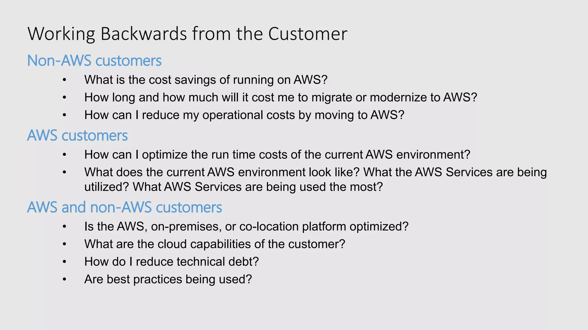 Working Backwards from the Customer
Non-AWS customers
• What is the cost savings of running on AWS?
• How long and how much will it cost me to migrate or modernize to AWS?
• How can I reduce my operational costs by moving to AWS?
AWS customers
• How can I optimize the run time costs of the current AWS environment?
• What does the current AWS environment look like? What the AWS Services are being
utilized? What AWS Services are being used the most?
AWS and non-AWS customers
• Is the AWS, on-premises, or co-location platform optimized?
• What are the cloud capabilities of the customer?
• How do I reduce technical debt?
• Are best practices being used?
 