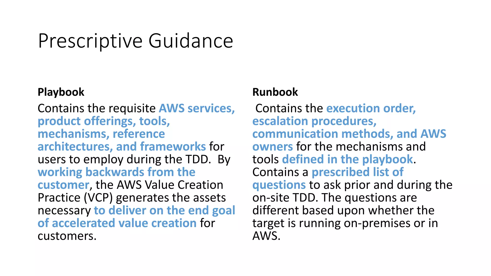 Prescriptive Guidance
Playbook
Contains the requisite AWS services,
product offerings, tools,
mechanisms, reference
architectures, and frameworks for
users to employ during the TDD. By
working backwards from the
customer, the AWS Value Creation
Practice (VCP) generates the assets
necessary to deliver on the end goal
of accelerated value creation for
customers.
Runbook
Contains the execution order,
escalation procedures,
communication methods, and AWS
owners for the mechanisms and
tools defined in the playbook.
Contains a prescribed list of
questions to ask prior and during the
on-site TDD. The questions are
different based upon whether the
target is running on-premises or in
AWS.
 