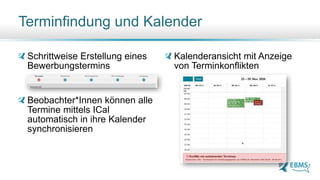 Terminfindung und Kalender
Schrittweise Erstellung eines
Bewerbungstermins
Beobachter*Innen können alle
Termine mittels ICal
automatisch in ihre Kalender
synchronisieren
Kalenderansicht mit Anzeige
von Terminkonflikten
 