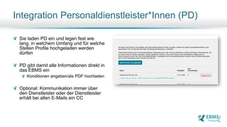 Sie laden PD ein und legen fest wie
lang, in welchem Umfang und für welche
Stellen Profile hochgeladen werden
dürfen
PD gibt damit alle Informationen direkt in
das EBMS ein
Konditionen angeben/als PDF hochladen
Optional: Kommunikation immer über
den Dienstleister oder der Dienstleister
erhält bei allen E-Mails ein CC
Integration Personaldienstleister*Innen (PD)
 