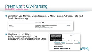 Extraktion von Namen, Geburtsdatum, E-Mail, Telefon, Adresse, Foto (mit
Gesichtserkennung)
Abgleich von wichtigen
Branchenschlagwörtern und
Schlagwörtern der zugehörigen Stelle
Premium*: CV-Parsing
Bis Mai 2021 kostenfrei testen
 