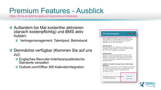 Außerdem bis Mai kostenfrei aktivieren
(danach kostenpflichtig) und BMS aktiv
nutzen:
Vertragsmanagement, Talentpool, Betriebsrat
Demnächst verfügbar (Kommen Sie auf uns
zu):
Englisches Recruiter-Interface/ausländische
Standorte verwalten
Outlook.com/Office 365 Kalenderintegration
Premium Features - Ausblick
https://bms.empfehlungsbund.de/premium-features
 