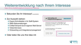 Bekunden Sie Ihr Interesse! (unverbindlich)
Zur Auswahl stehen:
Export-Schnittstelle in Ihr Staff-System
SMS-Statusmeldungen
E-Mail-Versand durch eigenen Mail-Server
Videointerviews
Onboarding und Integrationsmanagement
Oder teilen Sie uns Ihre Idee mit
Weiterentwicklung nach Ihrem Interesse
https://bms.empfehlungsbund.de/premium-features
 
