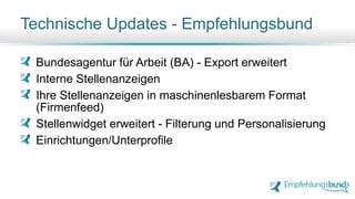 Bundesagentur für Arbeit (BA) - Export erweitert
Interne Stellenanzeigen
Ihre Stellenanzeigen in maschinenlesbarem Format
(Firmenfeed)
Stellenwidget erweitert - Filterung und Personalisierung
Einrichtungen/Unterprofile
Technische Updates - Empfehlungsbund
 