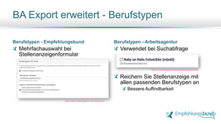 BA Export erweitert - Berufstypen
Berufstypen - Empfehlungsbund
Mehrfachauswahl bei
Stellenanzeigenformular
Berufstypen - Arbeitsagentur
Verwendet bei Suchabfrage
Reichern Sie Stellenanzeige mit
allen passenden Berufstypen an
Bessere Auffindbarkeit
https://login.empfehlungsbund.de/next/jobs/new
https://con.arbeitsagentur.de/prod/jobboerse/jobsuche-ui/
 