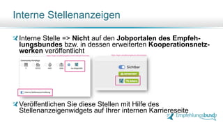 Interne Stellenanzeigen
Interne Stelle => Nicht auf den Jobportalen des Empfeh-
lungsbundes bzw. in dessen erweiterten Kooperationsnetz-
werken veröffentlicht
Veröffentlichen Sie diese Stellen mit Hilfe des
Stellenanzeigenwidgets auf Ihrer internen Karriereseite
https://login.empfehlungsbund.de/next/job-form/new https://login.empfehlungsbund.de/next/jobs
 