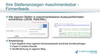 Alle eigenen Stellen in maschinenlesbaren Austauschformaten
extrahierbar (JSON, RSS/XML)
Anwendung:
Zum Abgleich einer eigenen Karrierewebseite (konkrete Kundenanfrage)
Import in andere Dienste
Veröffentlichung im eigenen Blog
Ihre Stellenanzeigen maschinenlesbar -
Firmenfeeds
https://login.empfehlungsbund.de/next/jobs
 