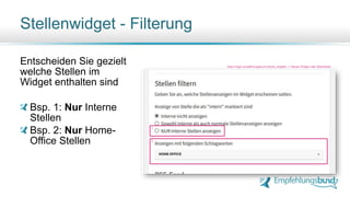 Entscheiden Sie gezielt
welche Stellen im
Widget enthalten sind
Bsp. 1: Nur Interne
Stellen
Bsp. 2: Nur Home-
Office Stellen
Stellenwidget - Filterung
https://login.empfehlungsbund.de/job_widgets -> Neues Widget oder Bearbeiten
1.
2.
 