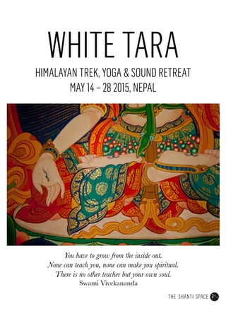 WHITE TARA
HIMALAYAN TREK, YOGA & SOUND RETREAT
MAY 14 – 28 2015, NEPAL
You have to grow from the inside out.
None can teach you, none can make you spiritual.
There is no other teacher but your own soul.


Swami Vivekananda
 