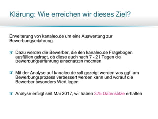 Klärung: Wie erreichen wir dieses Ziel?
Erweiterung von kanaleo.de um eine Auswertung zur
Bewerbungserfahrung
Dazu werden die Bewerber, die den kanaleo.de Fragebogen
ausfüllen gefragt, ob diese auch nach 7 – 21 Tagen die
Bewerbungserfahrung einschätzen möchten
Mit der Analyse auf kanaleo.de soll gezeigt werden was ggf. am
Bewerbungsprozess verbessert werden kann und worauf die
Bewerber besonders Wert legen.
Analyse erfolgt seit Mai 2017, wir haben 375 Datensätze erhalten
 