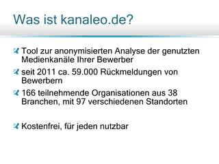 Was ist kanaleo.de?
Tool zur anonymisierten Analyse der genutzten
Medienkanäle Ihrer Bewerber
seit 2011 ca. 59.000 Rückmeldungen von
Bewerbern
166 teilnehmende Organisationen aus 38
Branchen, mit 97 verschiedenen Standorten
Kostenfrei, für jeden nutzbar
 