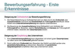 Bewerbungserfahrung – Erste
Erkenntnisse
Steigerung der Zufriedenheit zur Bewerbungserfahrung:
1. Die Gesamtbewertung zur Zufriedenheit wird vor allem durch den Erstkontakt, das
Auswahlverfahren und durch die Persönlichkeit der Führungskraft beeinflusst. Diese
fördert eine Unternehmensempfehlung des eigenen Unternehmens.
2. Die Bewertung des Auswahlverfahrens hängt Maßgeblich vom Auftreten der
Führungskraft ab. Bewerber, welche Wertschätzung und Interesse der Führungskraft
erfahren haben, bewerten den Gesamtprozess besser.
Steigerung der Empfehlung des Unternehmen:
1. Eine Unternehmensempfehlung kann abgesehen von einem guten Gesamtprozess
vor allem durch den Erstkontakt gefördert werden.
2. Somit sollte beim Erstkontakt dem Bewerber das Gefühl vermittelt werden eine
persönliche Behandlung zu bekommen. Bewerber mit persönlichen
Gesprächspartnern empfehlen öfters das Unternehmen weiter.
 