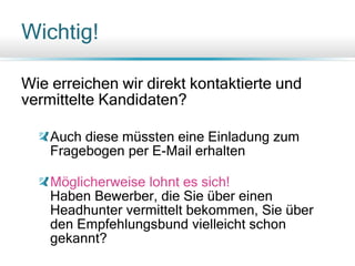 Wichtig!
Wie erreichen wir direkt kontaktierte und
vermittelte Kandidaten?
Auch diese müssten eine Einladung zum
Fragebogen per E-Mail erhalten
Möglicherweise lohnt es sich!
Haben Bewerber, die Sie über einen
Headhunter vermittelt bekommen, Sie über
den Empfehlungsbund vielleicht schon
gekannt?
 