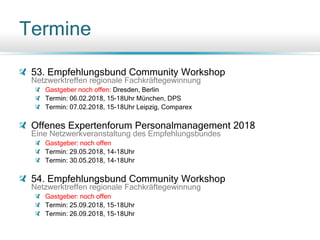 Termine
53. Empfehlungsbund Community Workshop
Netzwerktreffen regionale Fachkräftegewinnung
Gastgeber noch offen: Dresden, Berlin
Termin: 06.02.2018, 15-18Uhr München, DPS
Termin: 07.02.2018, 15-18Uhr Leipzig, Comparex
Offenes Expertenforum Personalmanagement 2018
Eine Netzwerkveranstaltung des Empfehlungsbundes
Gastgeber: noch offen
Termin: 29.05.2018, 14-18Uhr
Termin: 30.05.2018, 14-18Uhr
54. Empfehlungsbund Community Workshop
Netzwerktreffen regionale Fachkräftegewinnung
Gastgeber: noch offen
Termin: 25.09.2018, 15-18Uhr
Termin: 26.09.2018, 15-18Uhr
 