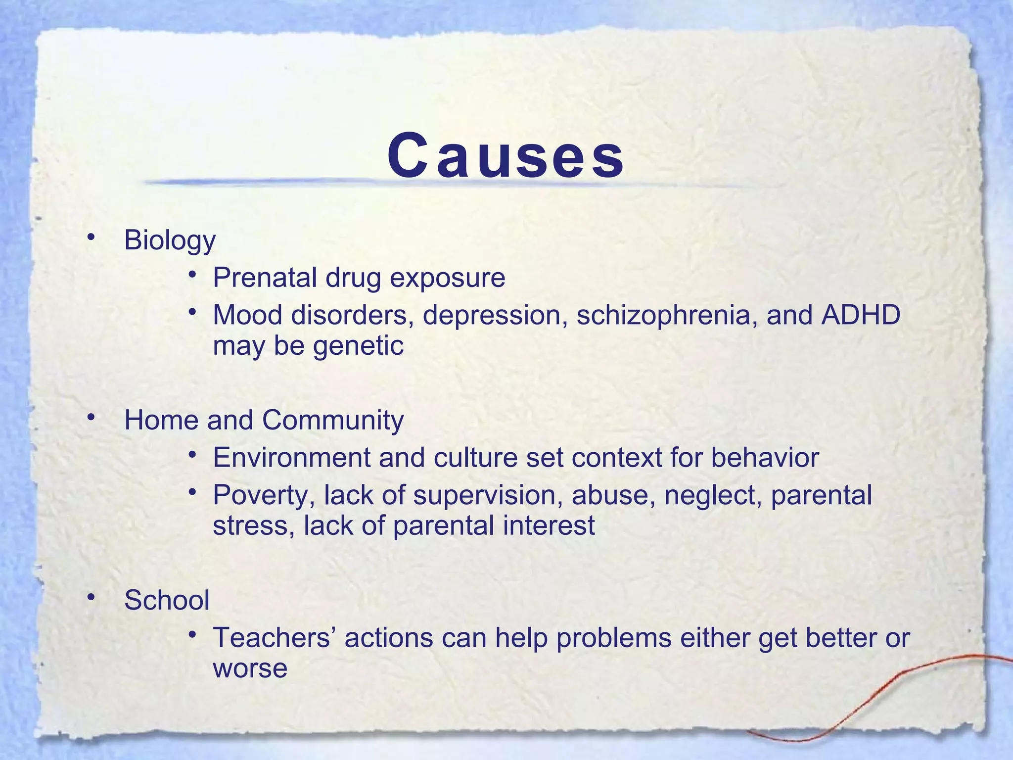 Causes Biology Prenatal drug exposure Mood disorders, depression, schizophrenia, and ADHD may be genetic Home and Community Environment and culture set context for behavior Poverty, lack of supervision, abuse, neglect, parental stress, lack of parental interest School Teachers’ actions can help problems either get better or worse 