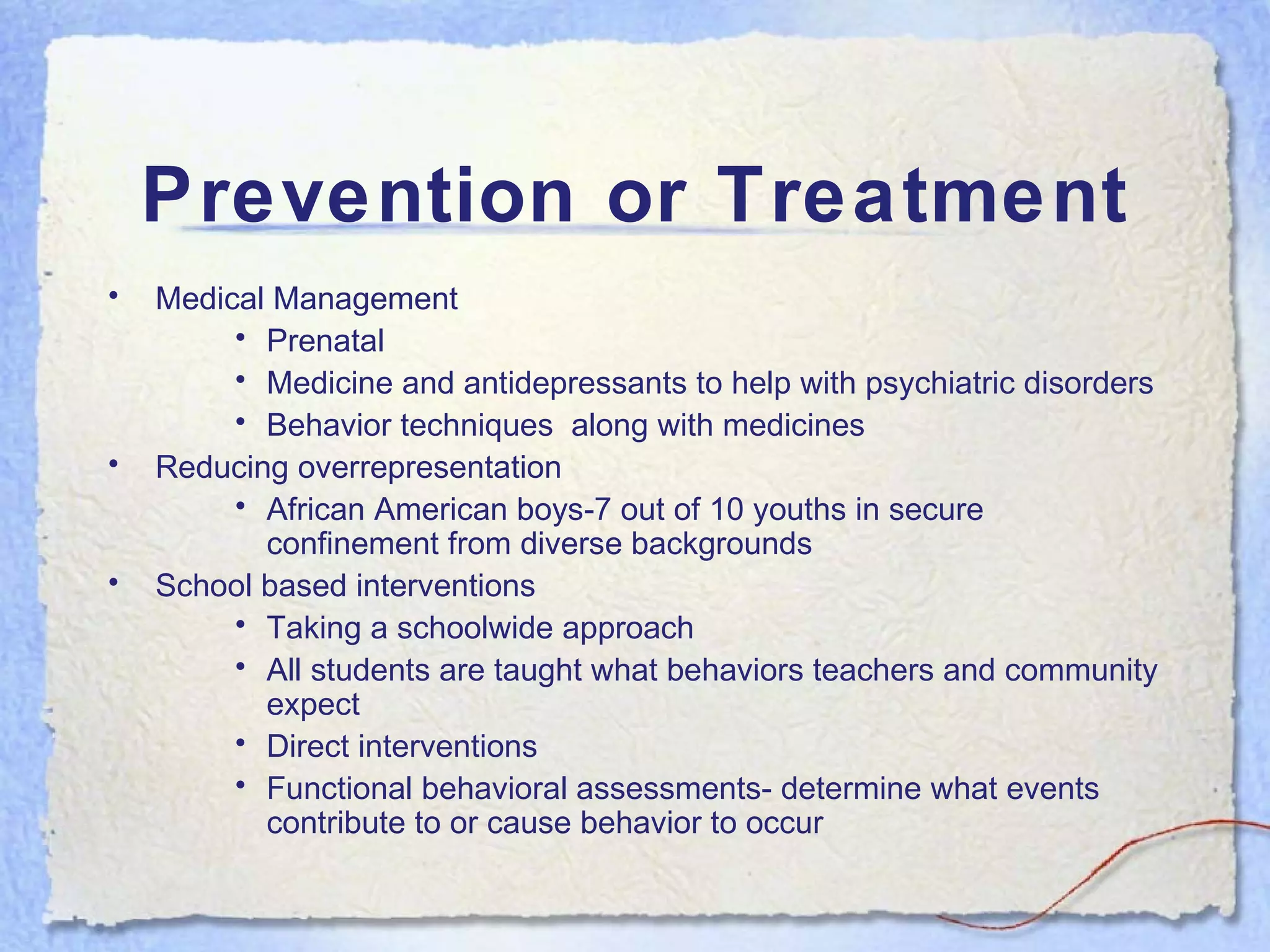 Prevention or Treatment Medical Management Prenatal Medicine and antidepressants to help with psychiatric disorders Behavior techniques  along with medicines Reducing overrepresentation African American boys-7 out of 10 youths in secure confinement from diverse backgrounds School based interventions Taking a schoolwide approach All students are taught what behaviors teachers and community expect Direct interventions Functional behavioral assessments- determine what events contribute to or cause behavior to occur 