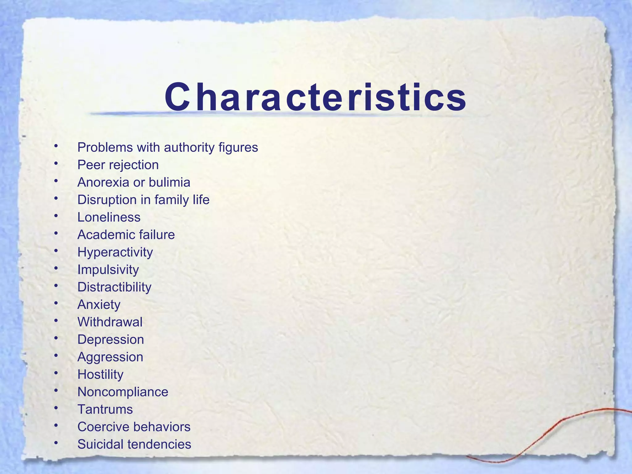 Characteristics Problems with authority figures Peer rejection Anorexia or bulimia Disruption in family life Loneliness Academic failure Hyperactivity  Impulsivity Distractibility  Anxiety  Withdrawal  Depression Aggression Hostility Noncompliance Tantrums  Coercive behaviors Suicidal tendencies  