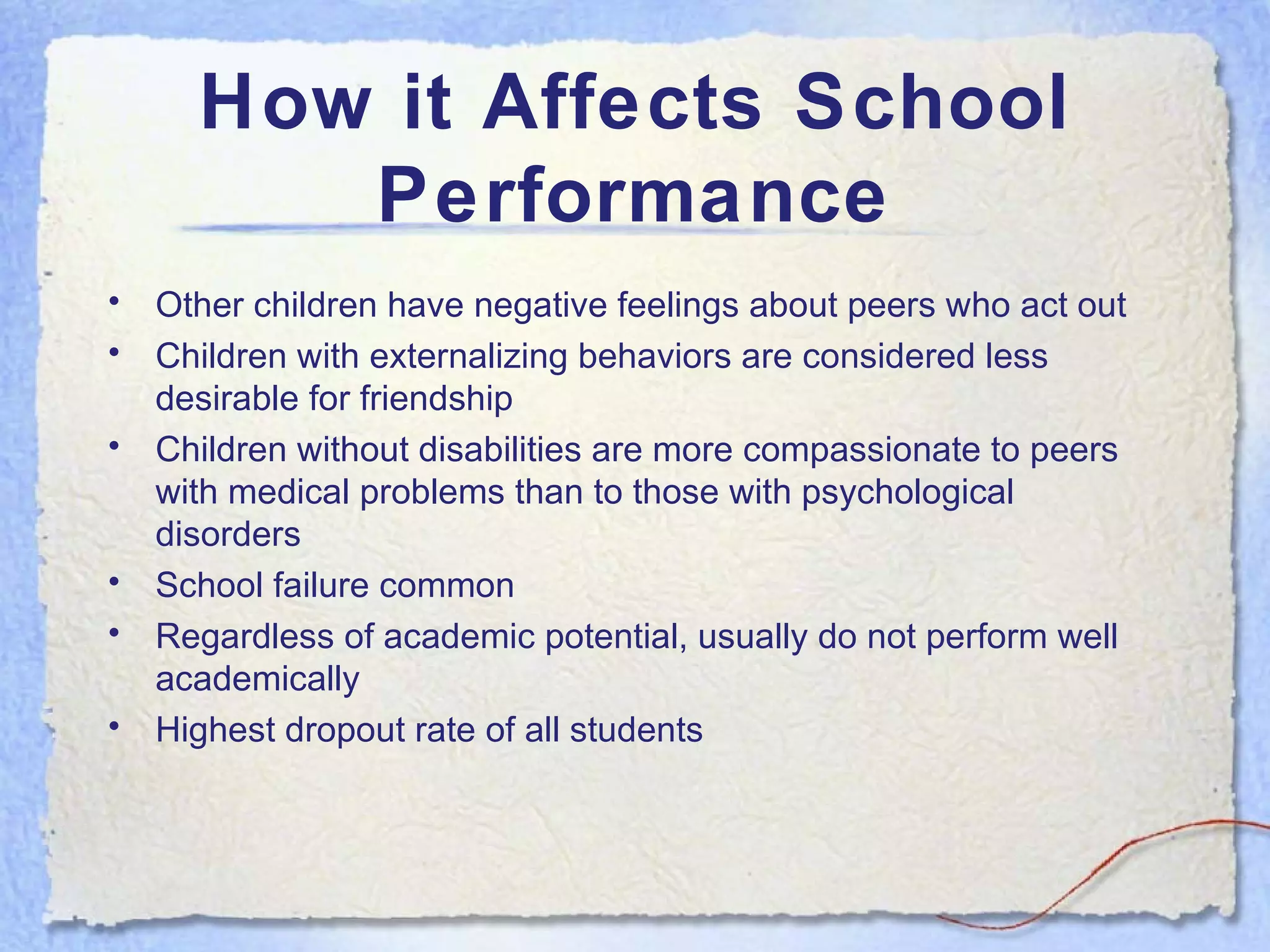 How it Affects School Performance Other children have negative feelings about peers who act out Children with externalizing behaviors are considered less desirable for friendship Children without disabilities are more compassionate to peers with medical problems than to those with psychological disorders School failure common Regardless of academic potential, usually do not perform well academically Highest dropout rate of all students 