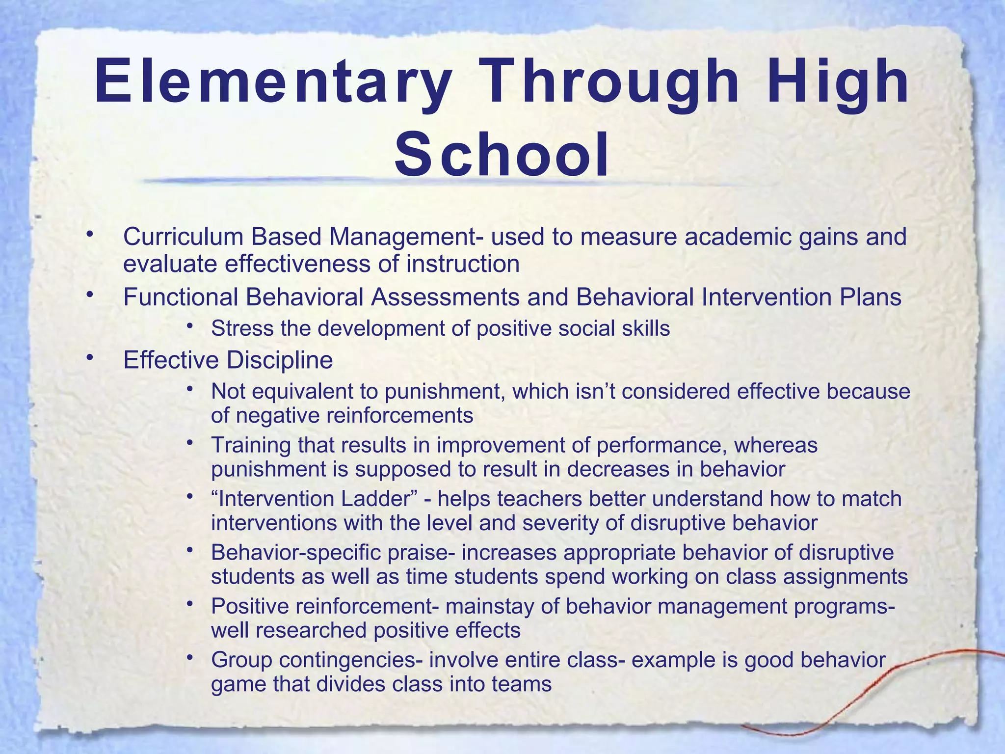 Elementary Through High School Curriculum Based Management- used to measure academic gains and evaluate effectiveness of instruction Functional Behavioral Assessments and Behavioral Intervention Plans Stress the development of positive social skills Effective Discipline Not equivalent to punishment, which isn’t considered effective because of negative reinforcements Training that results in improvement of performance, whereas punishment is supposed to result in decreases in behavior “ Intervention Ladder” - helps teachers better understand how to match interventions with the level and severity of disruptive behavior Behavior-specific praise- increases appropriate behavior of disruptive students as well as time students spend working on class assignments Positive reinforcement- mainstay of behavior management programs- well researched positive effects Group contingencies- involve entire class- example is good behavior game that divides class into teams 