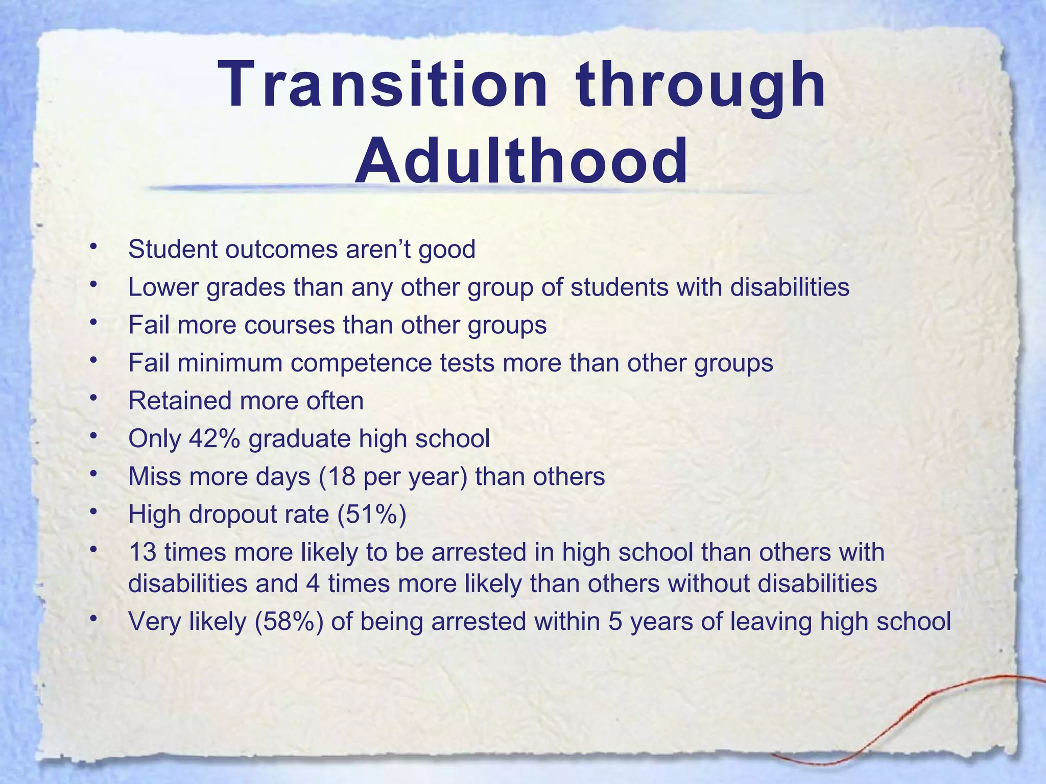 Transition through Adulthood Student outcomes aren’t good Lower grades than any other group of students with disabilities Fail more courses than other groups Fail minimum competence tests more than other groups Retained more often Only 42% graduate high school Miss more days (18 per year) than others  High dropout rate (51%) 13 times more likely to be arrested in high school than others with disabilities and 4 times more likely than others without disabilities Very likely (58%) of being arrested within 5 years of leaving high school 