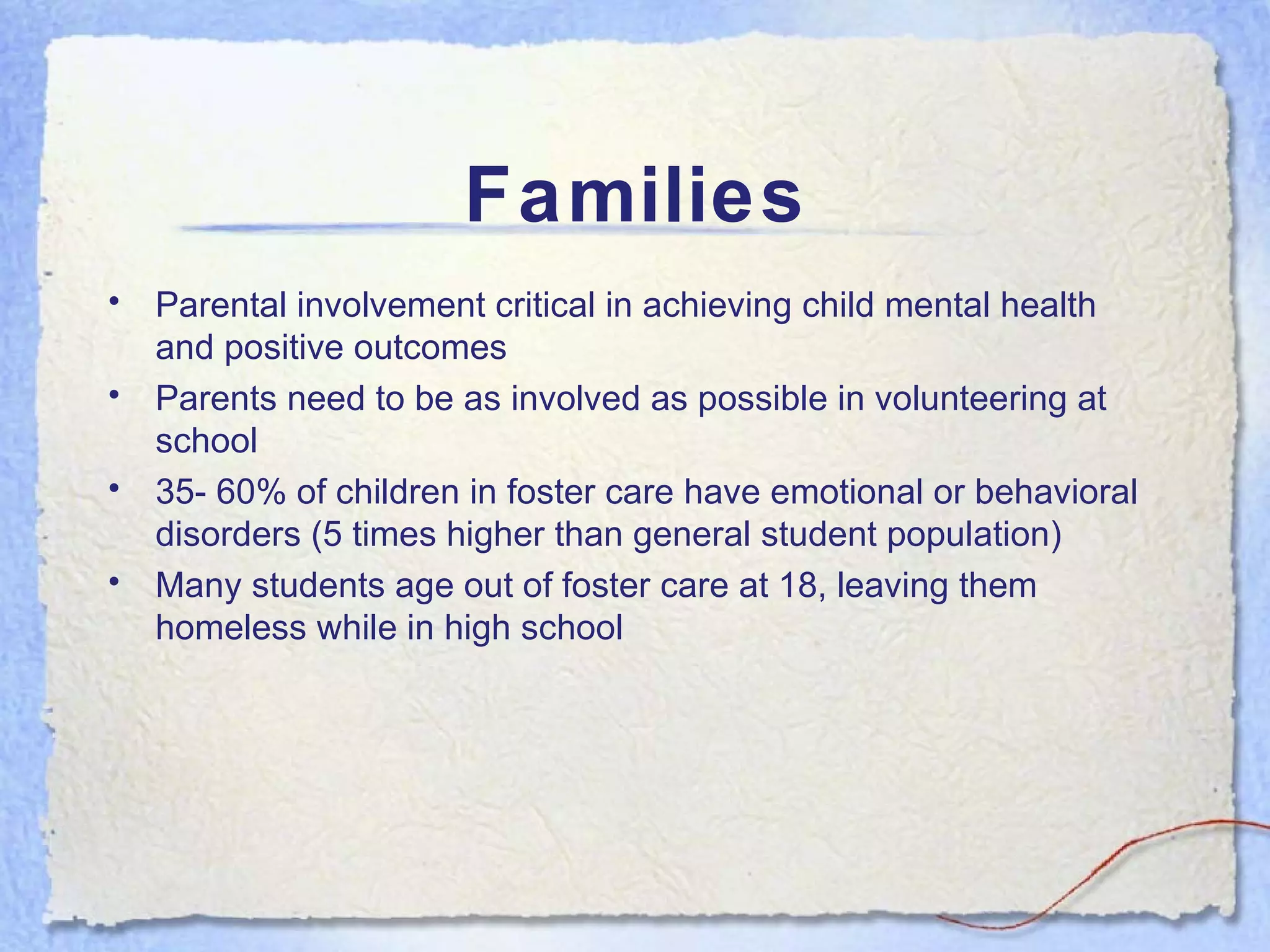 Families Parental involvement critical in achieving child mental health and positive outcomes Parents need to be as involved as possible in volunteering at school 35- 60% of children in foster care have emotional or behavioral disorders (5 times higher than general student population) Many students age out of foster care at 18, leaving them homeless while in high school 
