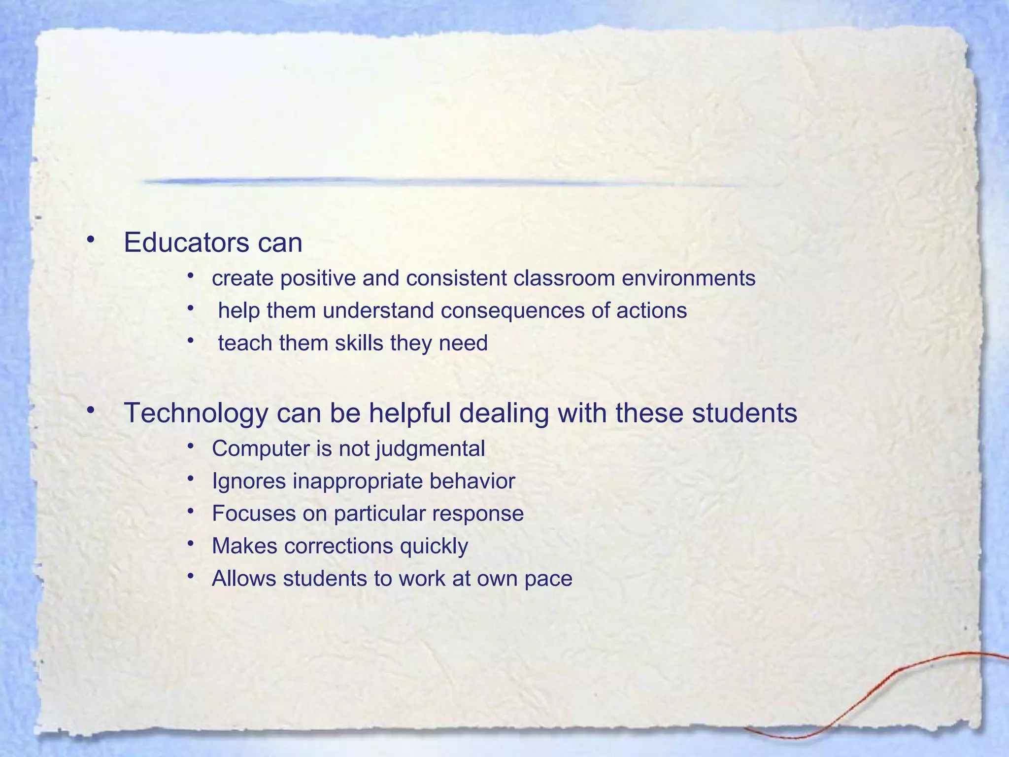 Educators can  create positive and consistent classroom environments help them understand consequences of actions teach them skills they need Technology can be helpful dealing with these students Computer is not judgmental Ignores inappropriate behavior Focuses on particular response Makes corrections quickly Allows students to work at own pace 