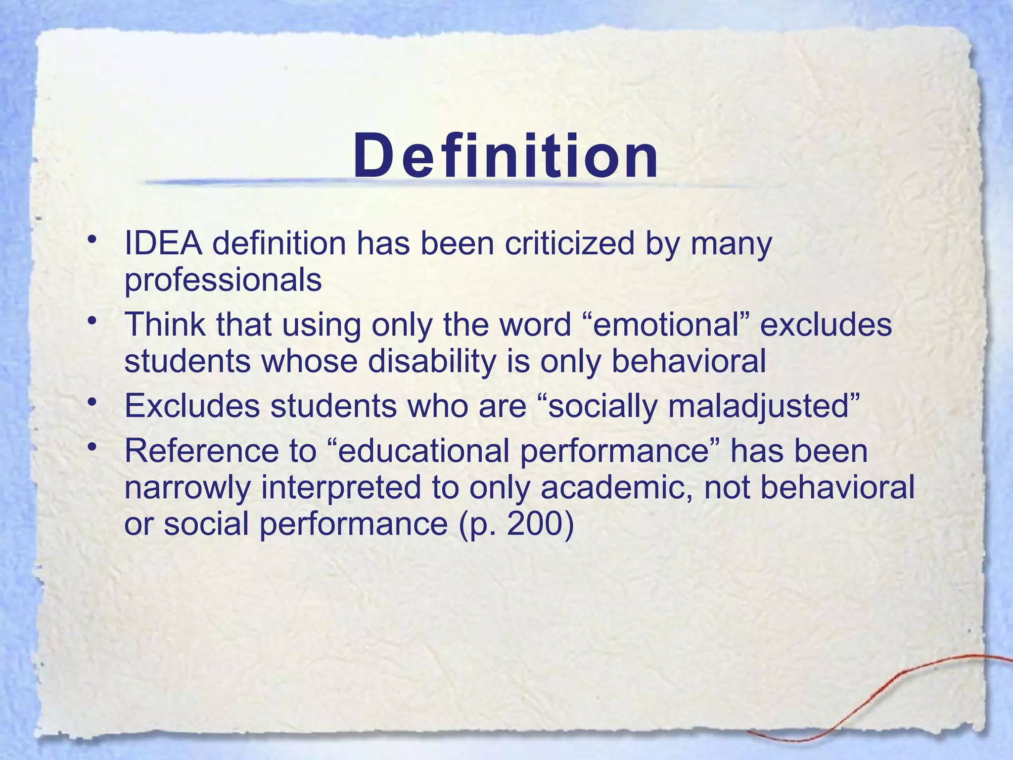 Definition IDEA definition has been criticized by many professionals Think that using only the word “emotional” excludes students whose disability is only behavioral Excludes students who are “socially maladjusted” Reference to “educational performance” has been narrowly interpreted to only academic, not behavioral or social performance (p. 200) 