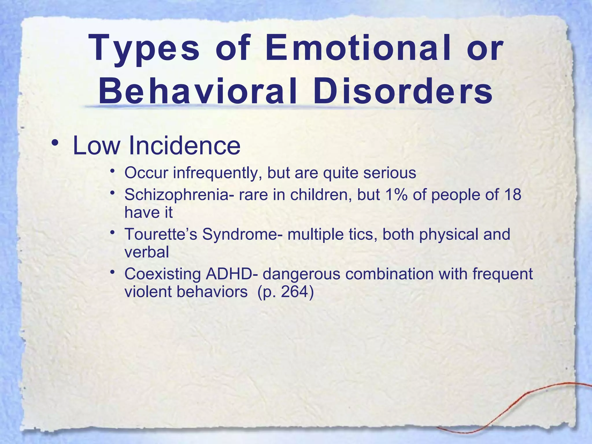 Types of Emotional or Behavioral Disorders Low Incidence Occur infrequently, but are quite serious Schizophrenia- rare in children, but 1% of people of 18 have it Tourette’s Syndrome- multiple tics, both physical and verbal Coexisting ADHD- dangerous combination with frequent violent behaviors  (p. 264) 